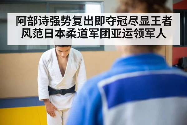阿部诗强势复出即夺冠尽显王者风范日本柔道军团亚运领军人