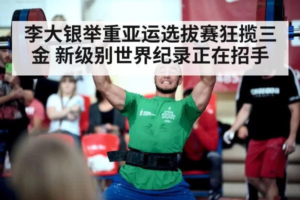 李大银举重亚运选拔赛狂揽三金 新级别世界纪录正在招手