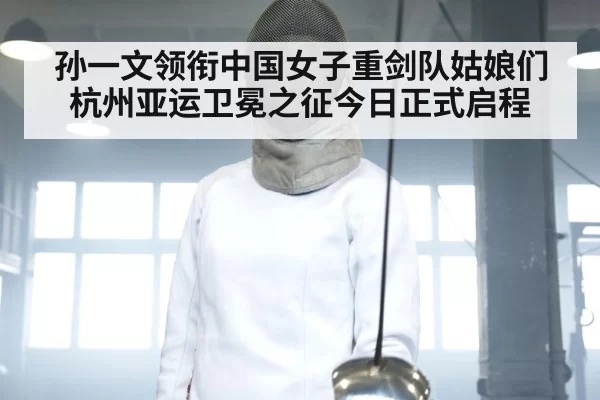 孙一文领衔中国女子重剑队姑娘们杭州亚运卫冕之征今日正式启程